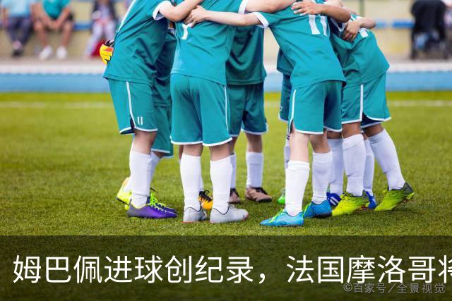姆巴佩进球创纪录，法国摩洛哥将上演强强对话