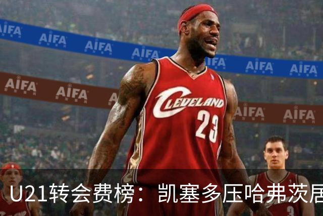 U21转会费榜：凯塞多压哈弗茨居首，M费、格瓦、内马尔、桑乔在列